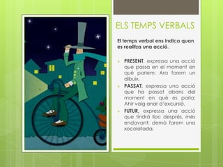 ELS TEMPS VERBALS
El temps verbal ens indica quan
es realitza una acció.

   PRESENT, expressa una acció
    que passa en el moment en
    què parlem: Ara farem un
    dibuix.
   PASSAT, expressa una acció
    que ha passat abans del
    moment en què es parla:
    Ahir vaig anar d’excursió.
   FUTUR, expressa una acció
    que tindrà lloc després, més
    endavant: demà farem una
    xocolatada.
 
