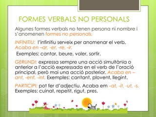 FORMES VERBALS NO PERSONALS
Algunes formes verbals no tenen persona ni nombre i
s’anomenen formes no personals.
INFINITIU: l’infinitiu serveix per anomenar el verb.
Acaba en –ar, -er, -re, -ir.
 Exemples: cantar, beure, voler, sortir.
GERUNDI: expressa sempre una acció simultània o
anterior a l’acció expressada en el verb de l’oració
principal, però mai una acció posterior. Acaba en –
ant, -ent, -int. Exemples: cantant, plovent, llegint.
PARTICIPI: pot fer d’adjectiu. Acaba em –at, -it, -ut, -s.
Exemples: cuinat, repetit, rigut, pres.
 