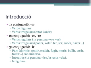 Introducció
• 1a conjugació: -ar
▫ Verbs regulars
▫ Verbs irregulars (estar i anar)
• 2a conjugació: -er, -re
▫ Verbs regulars (1a persona –c o –sc)
▫ Verbs irregulars (poder, voler, fer, ser, saber, haver...)
• 3a conjugació: -ir
▫ Purs (dormir, sentir, cruixir, fugir, morir, bullir, cosir,
tossir...) són minoria.
▫ Incoatius (1a persona –isc, la resta –eix).
▫ Irregulars
 