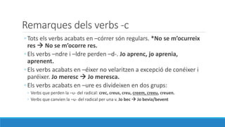 Remarques dels verbs -c
◦ Tots els verbs acabats en –córrer són regulars. *No se m’ocurreix
res  No se m’ocorre res.
◦ Els verbs –ndre i –ldre perden –d-. Jo aprenc, jo aprenia,
aprenent.
◦ Els verbs acabats en –éixer no velaritzen a excepció de conéixer i
paréixer. Jo meresc  Jo meresca.
◦ Els verbs acabats en –ure es divideixen en dos grups:
◦ Verbs que perden la –u- del radical: crec, creus, creu, creem, creeu, creuen.
◦ Verbs que canvien la –u- del radical per una v. Jo bec  Jo bevia/bevent
 