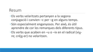 Resum
◦Els verbs velaritzats pertanyen a la segona
conjugació i canvien –c per –g en alguns temps.
◦Són especialment enganyosos. Per això, és útil
aprendre de cor les remarques dels diferents tipus.
◦Els verbs que acaben en –u o –ix en el radical (viu-
re; créix-er) no velaritzen.
 
