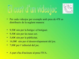 • Per cada videojoc per exemple amb preu de 47€ es
  distribueix de la següent manera:

•   9,50€ són per la botiga i el botiguer.
•   9,50€ són per les tases ect.
•   5,60€ són per la públicitat.
•   16,00€ són per el desenvolupament del joc.
•   7,00€ per l 'editorial del joc.

• A part s'ha d'incloure al preu l'IVA.
 
