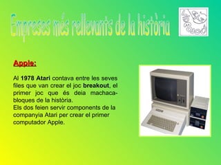 Apple:

Al 1978 Atari contava entre les seves
files que van crear el joc breakout, el
primer joc que és deia machaca-
bloques de la història.
Els dos feien servir components de la
companyia Atari per crear el primer
computador Apple.
 
