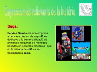 Sega:
Service Games era una empresa
americana que en els anys 40 és
dedicava a la comercialització de
primitives màquines de monedes
basades en sistemes mecànics i que
en la dècada dels 50 va ser
traslladada a Japó.
 