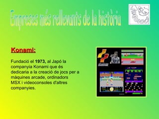 Konami:
Fundació el 1973, al Japó la
companyia Konami que és
dedicaria a la creació de jocs per a
màquines arcade, ordinadors
MSX i videoconsoles d'altres
companyies.
 