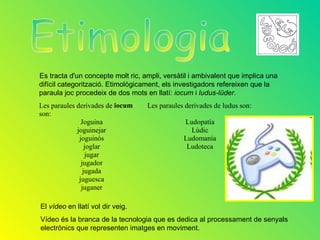 Es tracta d'un concepte molt ric, ampli, versàtil i ambivalent que implica una
difícil categorització. Etimològicament, els investigadors refereixen que la
paraula joc procedeix de dos mots en llatí: iocum i ludus-lüder.
Les paraules derivades de iocum    Les paraules derivades de ludus son:
son:
               Joguina                         Ludopatía
             joguinejar                          Lúdic
              joguinós                         Ludomanía
                 joglar                         Ludoteca
                 jugar
               jugador
                jugada
              juguesca
               juganer

El vídeo en llatí vol dir veig.
Vídeo és la branca de la tecnologia que es dedica al processament de senyals
electrònics que representen imatges en moviment.
 
