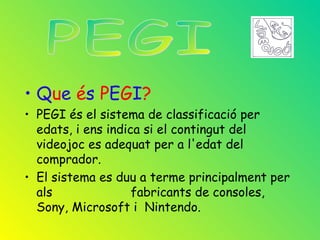 • Que és PEGI?
• PEGI és el sistema de classificació per
  edats, i ens indica si el contingut del
  videojoc es adequat per a l'edat del
  comprador.
• El sistema es duu a terme principalment per
  als               fabricants de consoles,
  Sony, Microsoft i Nintendo.
 