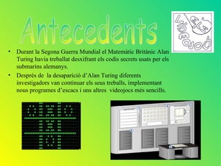 • Durant la Segona Guerra Mundial el Matemàtic Britànic Alan
  Turing havia treballat desxifrant els codis secrets usats per els
  submarins alemanys.
• Després de la desaparició d’Alan Turing diferents
  investigadors van continuar els seus treballs, implementant
  nous programes d’escacs i uns altres videojocs més sencills.
 