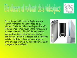 En contraposició tenim a Apple, que en
l'últim trimestre ha venut més de 50
milions d'unitats dels seus dispositius iOS
(iPhone, iPad i iPod touch). Una tendència a
la baixa constant. El 2010 és van moure
més de 26 milions d’euros en el sector
només en el món del videojoc per a telèfons
mòbils i tablets i el creixement espera
arribar a superar els 42 milions per al 2015
si segueix la tendència.
 