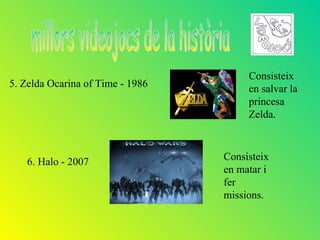 Consisteix
5. Zelda Ocarina of Time - 1986        en salvar la
                                       princesa
                                       Zelda.



   6. Halo - 2007                 Consisteix
                                  en matar i
                                  fer
                                  missions.
 
