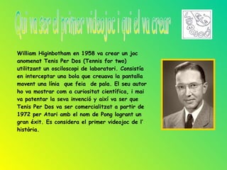 William Higinbotham en 1958 va crear un joc
anomenat Tenis Per Dos (Tennis for two)
utilitzant un osciloscopi de laboratori. Consistía
en interceptar una bola que creuava la pantalla
movent una línia que feia de pala. El seu autor
ho va mostrar com a curiositat científica, i mai
va patentar la seva invenció y així va ser que
Tenis Per Dos va ser comercialitzat a partir de
1972 per Atari amb el nom de Pong logrant un
gran éxit. Es considera el primer videojoc de l’
història.
 