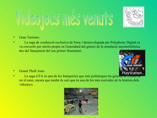 •   Gran Turismo:
•       La saga de conducció exclusiva de Sony i desenvolupada per Polyphony Digital es
    va convertir per mèrits propis en l'estendard del gènere de la simulació automobilística
    des del llançament del seu primer lliurament.




•   Grand Theft Auto:
•       La saga GTA és una de les franquícies que més polèmiques ha generat al voltant de
    tot el món, encara que també és cert que és una de les més reeixides de la història dels
    videojocs.
 