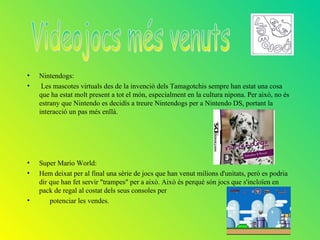 •   Nintendogs:
•    Les mascotes virtuals des de la invenció dels Tamagotchis sempre han estat una cosa
    que ha estat molt present a tot el món, especialment en la cultura nipona. Per això, no és
    estrany que Nintendo es decidís a treure Nintendogs per a Nintendo DS, portant la
    interacció un pas més enllà.




•   Super Mario World:
•   Hem deixat per al final una sèrie de jocs que han venut milions d'unitats, però es podria
    dir que han fet servir "trampes" per a això. Això és perquè són jocs que s'incloïen en
    pack de regal al costat dels seus consoles per
•       potenciar les vendes.
 