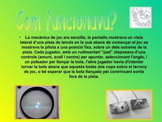 • La mecànica de joc era senzilla, la pantalla mostrava un vista
 lateral d’una pista de tennis en la què abans de començar el joc es
  mostrava la pilota a una posició fixa, sobre un dels extrems de la
   pista. Cada jugador, amb un rudimentari “pad” disposava d’uns
  controls (amunt, avall i centre) per apuntar, seleccionant l'angle, i
    un polsador per llançar la bola, l'altre jugador havia d'intentar
  tornar la bola abans que aquesta botés dos cops sobre el terreny
    de joc, o bé esperar que la bola llançada pel contrincant sortís
                            fora de la pista.
 