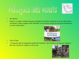 •   Wii Sports:
•   Sega no va trigar a emular aquesta estratègia per intentar emportar-se un tros del mercat
    occidental i poder competir amb Nintendo, en una època en què els de Kyoto dominaven
    el sector amb soltesa.




•   Call of Duty:
•   Comencem amb la franquícia estrella del moment. Call of Duty és la saga de videojocs
    que més records de vendes té a favor seu.
 