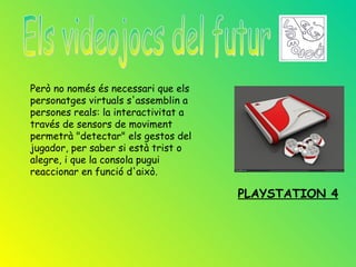 Però no només és necessari que els
personatges virtuals s'assemblin a
persones reals: la interactivitat a
través de sensors de moviment
permetrà "detectar" els gestos del
jugador, per saber si està trist o
alegre, i que la consola pugui
reaccionar en funció d'això.

                                      PLAYSTATION 4
 