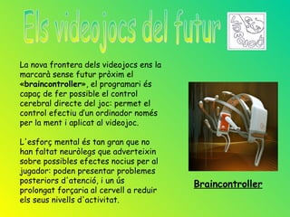 La nova frontera dels videojocs ens la
marcarà sense futur pròxim el
«braincontroller», el programari és
capaç de fer possible el control
cerebral directe del joc: permet el
control efectiu d’un ordinador només
per la ment i aplicat al videojoc.

L'esforç mental és tan gran que no
han faltat neuròlegs que adverteixin
sobre possibles efectes nocius per al
jugador: poden presentar problemes
posteriors d'atenció, i un ús            Braincontroller
prolongat forçaria al cervell a reduir
els seus nivells d'activitat.
 