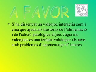 • S’ha dissenyat un videojoc interactiu com a
  eina que ajuda als trastorns de l’alimentació
  i de l'adició patològica al joc. Jugar als
  videojocs es una teràpia vàlida per als nens
  amb problemes d’aprenentatge d’ interès.
 