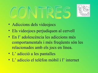 • Adiccions dels videojocs
• Els videojocs perjudiquen al cervell
• En l’ adolescència les adiccions més
  comportamentals i més freqüents són les
  relacionades amb els jocs en línea.
• L’ adicció a les pantalles
• L’ adiccio el telèfon mòbil i l’ internet
 
