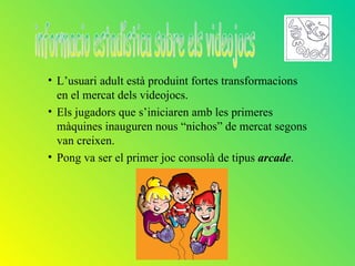 • L’usuari adult està produint fortes transformacions
  en el mercat dels videojocs.
• Els jugadors que s’iniciaren amb les primeres
  màquines inauguren nous “nichos” de mercat segons
  van creixen.
• Pong va ser el primer joc consolà de tipus arcade.
 
