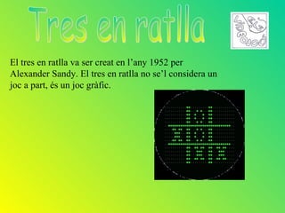 El tres en ratlla va ser creat en l’any 1952 per
Alexander Sandy. El tres en ratlla no se’l considera un
joc a part, és un joc gràfic.
 