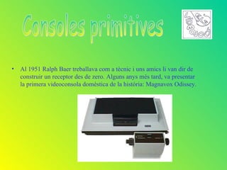 • Al 1951 Ralph Baer treballava com a tècnic i uns amics li van dir de
  construir un receptor des de zero. Alguns anys més tard, va presentar
  la primera videoconsola domèstica de la história: Magnavox Odissey.
 