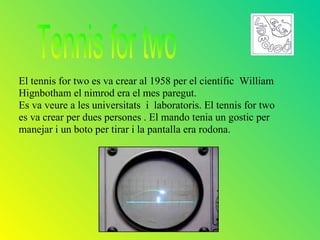 El tennis for two es va crear al 1958 per el científic William
Hignbotham el nimrod era el mes paregut.
Es va veure a les universitats i laboratoris. El tennis for two
es va crear per dues persones . El mando tenia un gostic per
manejar i un boto per tirar i la pantalla era rodona.
 