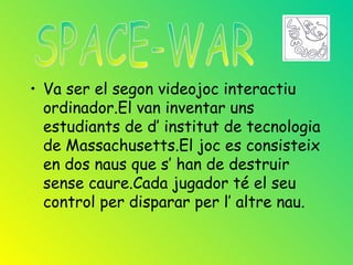 • Va ser el segon videojoc interactiu
  ordinador.El van inventar uns
  estudiants de d’ institut de tecnologia
  de Massachusetts.El joc es consisteix
  en dos naus que s’ han de destruir
  sense caure.Cada jugador té el seu
  control per disparar per l’ altre nau.
 