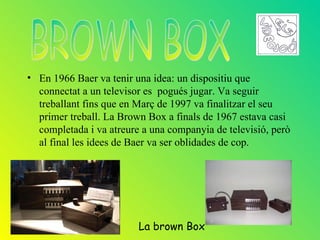 • En 1966 Baer va tenir una idea: un dispositiu que
  connectat a un televisor es pogués jugar. Va seguir
  treballant fins que en Març de 1997 va finalitzar el seu
  primer treball. La Brown Box a finals de 1967 estava casi
  completada i va atreure a una companyia de televisió, però
  al final les idees de Baer va ser oblidades de cop.




                         La brown Box
 