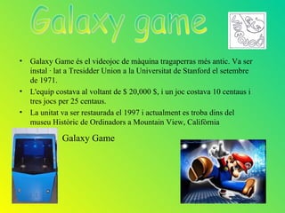 • Galaxy Game és el videojoc de màquina tragaperras més antic. Va ser
  instal · lat a Tresidder Union a la Universitat de Stanford el setembre
  de 1971.
• L'equip costava al voltant de $ 20,000 $, i un joc costava 10 centaus i
  tres jocs per 25 centaus.
• La unitat va ser restaurada el 1997 i actualment es troba dins del
  museu Històric de Ordinadors a Mountain View, Califòrnia

             Galaxy Game
 