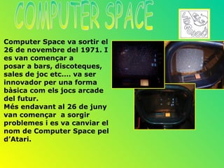 Computer Space va sortir el
26 de novembre del 1971. I
es van començar a
posar a bars, discoteques,
sales de joc etc.… va ser
innovador per una forma
bàsica com els jocs arcade
del futur.
Més endavant al 26 de juny
van començar a sorgir
problemes i es va canviar el
nom de Computer Space pel
d’Atari.
 