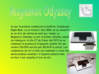Va ser la primera consola de la història. Creada per
Ralph Baer. La va treure l'any 1968, es va convertir
en un éxit de ventes en molt poc temps. La
Magnavox Odyssey va ser el primer sistema casolà
de videojocs i el dia 27 de Jener del 1972 es va
començar la producció d'aquesta consola. Es van
vendre 100.000 unitats per 80.00 € la unitat. Les
companyies de tot el món van començar a crear les
seves pròpies consoles i d'aquesta manera hem
arribat a les consoles d'avui en dia.
 