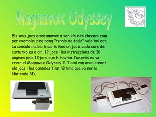 Els seus jocs acostumaven a ser els més classics com
per exemple: ping pong "tennis de taula" voleibol ect.
La consola incluïa 6 cartutxos un joc a cada cara del
cartutxo es a dir, 12 jocs i les instruccions de 36
pàgines pels 12 jocs que hi havien. Després es va
crear el Magnavox Odyssey 2. I així van anar creant
els jocs i les consoles fins l'última que va ser la
Nintendo 3D.
 