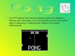 • El 1972 l'empresa Atari crea una màquina a partir de la Magnavox
  Odyssey que es deia pong. Va ser una màquina recreativa on es podia
  jugar al ping-pong. La indústria dels videojocs havia nascut
  definitivament.
 