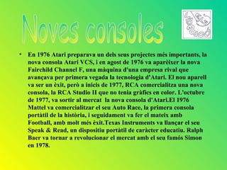 • En 1976 Atari preparava un dels seus projectes més importants, la
  nova consola Atari VCS, i en agost de 1976 va aparèixer la nova
  Fairchild Channel F, una màquina d'una empresa rival que
  avançava per primera vegada la tecnologia d'Atari. El nou aparell
  va ser un èxit, però a inicis de 1977, RCA comercialitza una nova
  consola, la RCA Studio II que no tenia gràfics en color. L'octubre
  de 1977, va sortir al mercat la nova consola d'Atari.El 1976
  Mattel va comercialitzar el seu Auto Race, la primera consola
  portàtil de la història, i seguidament va fer el mateix amb
  Football, amb molt més èxit.Texas Instruments va llançar el seu
  Speak & Read, un dispositiu portàtil de caràcter educatiu. Ralph
  Baer va tornar a revolucionar el mercat amb el seu famós Simon
  en 1978.
 