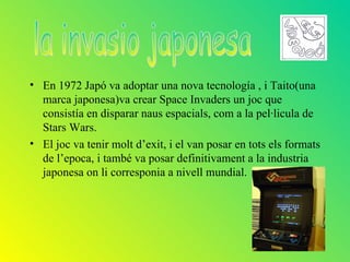 • En 1972 Japó va adoptar una nova tecnología , i Taito(una
  marca japonesa)va crear Space Invaders un joc que
  consistía en disparar naus espacials, com a la pel·licula de
  Stars Wars.
• El joc va tenir molt d’exit, i el van posar en tots els formats
  de l’epoca, i també va posar definitivament a la industria
  japonesa on li corresponia a nivell mundial.
 