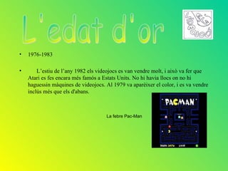 •   1976-1983

•       L’estiu de l’any 1982 els videojocs es van vendre molt, i això va fer que
    Atari es fes encara més famós a Estats Units. No hi havia llocs on no hi
    haguessin màquines de videojocs. Al 1979 va aparèixer el color, i es va vendre
    inclús més que els d'abans.



                                      La febre Pac-Man
 