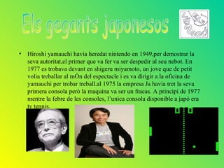 • Hiroshi yamauchi havia heredat nintendo en 1949,per demostrar la
  seva autoritat,el primer que va fer va ser despedir al seu nebot. En
  1977 es trobava devant en shigeru miyamoto, un jove que de petit
  volia treballar al mÓn del espectacle i es va dirigir a la oficina de
  yamauchi per trobar treball.al 1975 la empresa Ja havia tret la seva
  primera consola peró la maquina va ser un fracas. A principi de 1977
  mentre la febre de les consoles, l’unica consola disponible a japó era
  tv tennis.
 