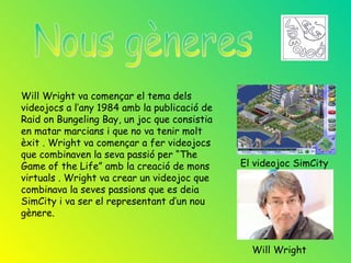 Will Wright va començar el tema dels
videojocs a l’any 1984 amb la publicació de
Raid on Bungeling Bay, un joc que consistia
en matar marcians i que no va tenir molt
èxit . Wright va començar a fer videojocs
que combinaven la seva passió per “The
Game of the Life” amb la creació de mons      El videojoc SimCity
virtuals . Wright va crear un videojoc que
combinava la seves passions que es deia
SimCity i va ser el representant d’un nou
gènere.


                                                Will Wright
 