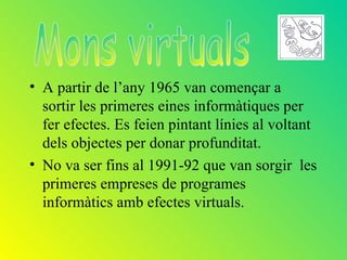 • A partir de l’any 1965 van començar a
  sortir les primeres eines informàtiques per
  fer efectes. Es feien pintant línies al voltant
  dels objectes per donar profunditat.
• No va ser fins al 1991-92 que van sorgir les
  primeres empreses de programes
  informàtics amb efectes virtuals.
 
