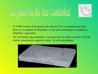 •   El 1990 va haver-hi la guerra de consoles.Tot va començar per que
    Sony es va separar de nintendo i va fer una consola que va superar a
    nintendo i sega junts.
•   On van lluitar sega,nintendo y sony per tenir la millor consola. Van fer
    moltes consoles per superar a sony i la seva playstation.
 