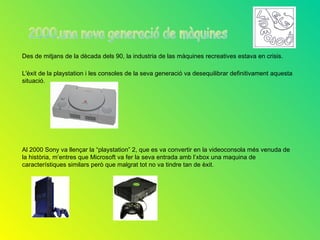 Des de mitjans de la dècada dels 90, la industria de las màquines recreatives estava en crisis.

L'èxit de la playstation i les consoles de la seva generació va desequilibrar definitivament aquesta
situació.




Al 2000 Sony va llençar la “playstation” 2, que es va convertir en la videoconsola més venuda de
la història, m’entres que Microsoft va fer la seva entrada amb l’xbox una maquina de
característiques similars però que malgrat tot no va tindre tan de èxit.
 
