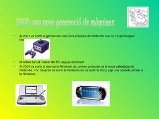•   Al 2001 va sortir la gamecube una nova proposa de Nintendo que no va aconseguir
    l’atenció de ningú.




•   M’entres tan el mercat del PC seguia dominant
•   Al 2004 va sortir al mercat la Nintendo ds, primer producte de la nova estratègia de
    Nintendo. Poc després de sortir la Nintendo ds va sortir la Sony psp una consola similar a
    la Nintendo. .
 