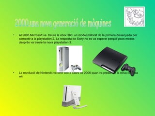 •   Al 2005 Microsoft va treure la xbox 360, un model millorat de la primera dissenyada per
    competir a la playstation 2. La resposta de Sony no es va esperar perquè pocs mesos
    després va treure la nova playstation 3.




•   La revolució de Nintendo va tenir lloc a l'abril de 2006 quan va presentar la nova consola
    wii.
 