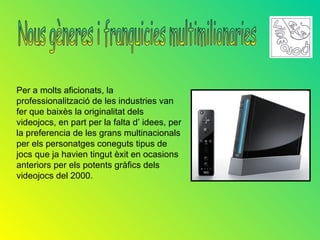 Per a molts aficionats, la
professionalització de les industries van
fer que baixès la originalitat dels
videojocs, en part per la falta d’ idees, per
la preferencia de les grans multinacionals
per els personatges coneguts tipus de
jocs que ja havien tingut èxit en ocasions
anteriors per els potents gràfics dels
videojocs del 2000.
 