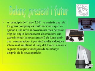 • A principis de l’ any 2.011 va assistir una de
  les grans companyies multinacionals que va
  ajudar a una nova innovació als mes petits al
  mig del segle de spacwear els creadors van
  experimentar la nova sensació de jugar amb
  una computadora i per aixó molts videojocs
  s’han anat ampliant al llarg del temps. encara i
  segueixen alguns videojocs de fa 50 anys
  després de la seva aparició .
 