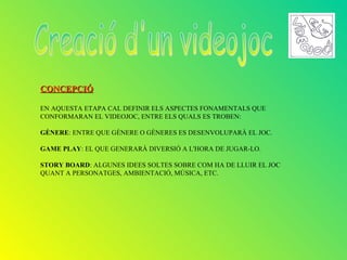 CONCEPCIÓ

EN AQUESTA ETAPA CAL DEFINIR ELS ASPECTES FONAMENTALS QUE
CONFORMARAN EL VIDEOJOC, ENTRE ELS QUALS ES TROBEN:

GÈNERE: ENTRE QUE GÈNERE O GÈNERES ES DESENVOLUPARÀ EL JOC.

GAME PLAY: EL QUE GENERARÀ DIVERSIÓ A L'HORA DE JUGAR-LO.

STORY BOARD: ALGUNES IDEES SOLTES SOBRE COM HA DE LLUIR EL JOC
QUANT A PERSONATGES, AMBIENTACIÓ, MÚSICA, ETC.
 