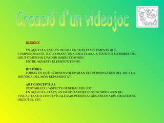 DISSENY

    EN AQUESTA FASE ES DETALLEN TOTS ELS ELEMENTS QUE
COMPONDRAN EL JOC, DONANT UNA IDEA CLARA A TOTS ELS MEMBRES DEL
GRUP DESENVOLUPADOR SOBRE COM SÓN.
    ENTRE AQUESTS ELEMENTS TENIM:

    HISTÒRIA
    FORMA EN QUÈ ES DESENVOLUPARAN ELS PERSONATGES DEL JOC I LA
HISTÒRIA DEL MÓN REPRESENTAT.

    ART CONCEPTUAL
    S'ESTABLEIX L'ASPECTE GENERAL DEL JOC.
    EN AQUESTA ETAPA UN GRUP D'ARTISTES S'ENCARREGUEN DE
VISUALITZAR O CONCEPTUALITZAR PERSONATGES, ESCENARIS, CRIATURES,
OBJECTES, ETC.
 