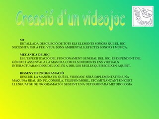 SO
    DETALLADA DESCRIPCIÓ DE TOTS ELS ELEMENTS SONORS QUE EL JOC
NECESSITA PER A FER. VEUS, SONS AMBIENTALS, EFECTES SONORS I MÚSICA.

    MECÀNICA DE JOC
    ÉS L'ESPECIFICACIÓ DEL FUNCIONAMENT GENERAL DEL JOC. ÉS DEPENDENT DEL
GÈNERE I ASSENYALA LA MANERA COM ELS DIFERENTS ENS VIRTUALS
INTERACTUARAN DINS DEL JOC, ÉS A DIR, LES REGLES QUE REGEIXEN AQUEST.

    DISSENY DE PROGRAMACIÓ
    DESCRIU LA MANERA EN QUÈ EL VIDEOJOC SERÀ IMPLEMENTAT EN UNA
MÀQUINA REAL (UN PC, CONSOLA, TELÈFON MÒBIL, ETC) MITJANÇANT UN CERT
LLENGUATGE DE PROGRAMACIÓ I SEGUINT UNA DETERMINADA METODOLOGIA.
 