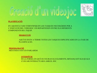 PLANIFICACIÓ

EN AQUESTA FASE S’IDENTIFIQUEN LES TASQUES NECESSÀRIES PER A
L’EXECUCIÓ DEL VIDEOJOC I ES REPARTEIXEN ENTRE ELS DIFERENTS
COMPONENTS DE L’EQUIP.

          PRODUCCIÓ

          AQUÍ ES DUEN A TERME TOTES LES TASQUES ESPECIFICADES EN LA FASE DE
          PLANIFICACIÓ.


PROGRAMACIÓ
MÉS ENDAVANT EN PARLAREM


            INTERFÍCIE
            ÉS LA FORMA EN QUÈ ES VEURAN ELS ELEMENTS, MITJANÇANT ELS QUALS
            L'USUARI INTERACTUARÀ AMB EL JOC.
 